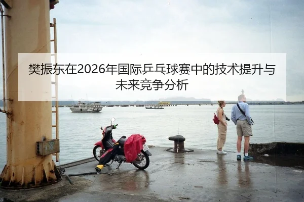 樊振东在2026年国际乒乓球赛中的技术提升与未来竞争分析