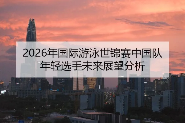 2026年国际游泳世锦赛中国队年轻选手未来展望分析